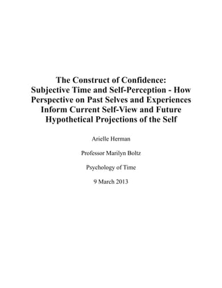 !
!
!
!
!
The Construct of Confidence:
Subjective Time and Self-Perception - How
Perspective on Past Selves and Experiences
Inform Current Self-View and Future
Hypothetical Projections of the Self
!
Arielle Herman
Professor Marilyn Boltz
Psychology of Time
9 March 2013
!
 
