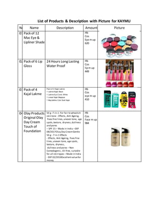 List of Products & Description with Picture for KAYMU
No. Name Description Amount Picture
01 Pack of 12
Mac Eye &
Lipliner Shade
Hb
Cos
Eye m up
620
02 Pack of 6 Lip
Gloss
24 Hours Long Lasting
Water Proof
Hb
Cos
lipm up
449
03 Pack of 4
Kajal Lakme
Pack of 4 Kajal Lakme
1 Lakme Kajal Black
1 Lakme Ey e Conic White
1 Loreal Kajal Magique
1 May belline Colo Ssal Kajal
Hb
Cos
eye m up
410
04 Olay Products
Original Olay
Day Cream
Touch of
Foundation
50 g -7-in-1- For fair to wheatish
skin tone - Effects, Anti Ageing,
fixes fine lines,uneven tone, age
spots,texture, dryness,dullness
and pores
– SPF 15 – Made in India –EXP
08/2017Olay Day CreamGentle
50 g - 7-in-1 Effects
- Effects, Anti Ageing, fixes fine
lines,uneven tone, age spots,
texture, dryness,
dullness and pores – Non
Comedogenic, Oil free, suitable
for all skin types – Made in India
- EXP 02/2018Excellentvaluefor
money
Hb
Cos
Face m up
984
 