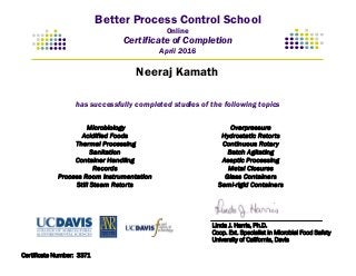 Better Process Control School
Online
Certificate of Completion
April 2016
has successfully completed studies of the following topics
Microbiology
Acidified Foods
Thermal Processing
Sanitation
Container Handling
Records
Process Room Instrumentation
Still Steam Retorts
Overpressure
Hydrostatic Retorts
Continuous Rotary
Batch Agitating
Aseptic Processing
Metal Closures
Glass Containers
Semi-rigid Containers
Linda J. Harris, Ph.D.
Coop. Ext. Specialist in Microbial Food Safety
University of California, Davis
Neeraj Kamath
Certificate Number: 3371
 