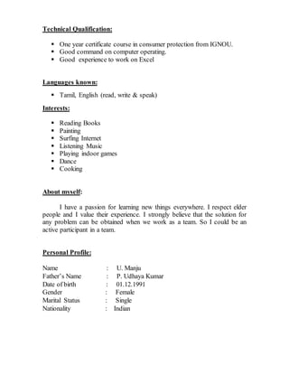 Technical Qualification:
 One year certificate course in consumer protection from IGNOU.
 Good command on computer operating.
 Good experience to work on Excel
Languages known:
 Tamil, English (read, write & speak)
Interests:
 Reading Books
 Painting
 Surfing Internet
 Listening Music
 Playing indoor games
 Dance
 Cooking
About myself:
I have a passion for learning new things everywhere. I respect elder
people and I value their experience. I strongly believe that the solution for
any problem can be obtained when we work as a team. So I could be an
active participant in a team.
Personal Profile:
Name : U. Manju
Father’s Name : P. Udhaya Kumar
Date of birth : 01.12.1991
Gender : Female
Marital Status : Single
Nationality : Indian
 