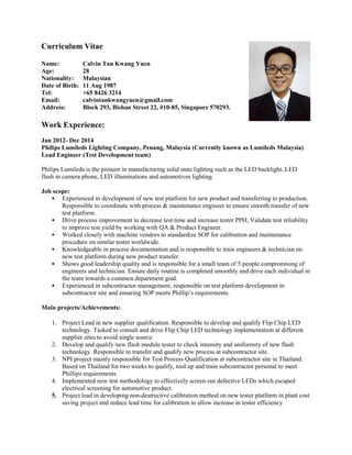 Curriculum Vitae
Name: Calvin Tan Kwang Yuen
Age: 28
Nationality: Malaysian
Date of Birth: 11 Aug 1987
Tel: +65 8426 3214
Email: calvintankwangyuen@gmail.com
Address: Block 293, Bishan Street 22, #10-85, Singapore 570293.
Work Experience:
Jan 2012- Dec 2014
Philips Lumileds Lighting Company, Penang, Malaysia (Currently known as Lumileds Malaysia)
Lead Engineer (Test Development team)
Philips Lumileds is the pioneer in manufacturing solid state lighting such as the LED backlight, LED
flash in camera phone, LED illuminations and automotives lighting.
Job scope:
 Experienced in development of new test platform for new product and transferring to production.
Responsible to coordinate with process & maintenance engineer to ensure smooth transfer of new
test platform
 Drive process improvement to decrease test time and increase tester PPH; Validate test reliability
to improve test yield by working with QA & Product Engineer.
 Worked closely with machine vendors to standardize SOP for calibration and maintenance
procedure on similar tester worldwide.
 Knowledgeable in process documentation and is responsible to train engineers & technician on
new test platform during new product transfer.
 Shows good leadership quality and is responsible for a small team of 5 people compromising of
engineers and technician. Ensure daily routine is completed smoothly and drive each individual in
the team towards a common department goal.
 Experienced in subcontractor management, responsible on test platform development in
subcontractor site and ensuring SOP meets Phillip’s requirements.
Main projects/Achievements:
1. Project Lead in new supplier qualification. Responsible to develop and qualify Flip Chip LED
technology. Tasked to consult and drive Flip Chip LED technology implementation at different
supplier sites to avoid single source
2. Develop and qualify new flash module tester to check intensity and uniformity of new flash
technology. Responsible to transfer and qualify new process at subcontractor site.
3. NPI project mainly responsible for Test Process Qualification at subcontractor site in Thailand.
Based on Thailand for two weeks to qualify, tool up and train subcontractor personal to meet
Phillips requirements.
4. Implemented new test methodology to effectively screen out defective LEDs which escaped
electrical screening for automotive product.
5. Project lead in developing non-destructive calibration method on new tester platform in plant cost
saving project and reduce lead time for calibration to allow increase in tester efficiency.
 