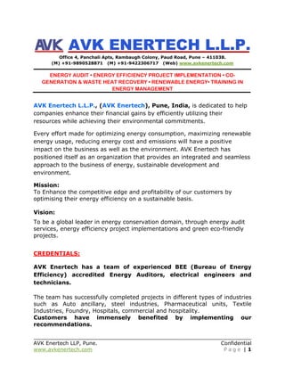 AVK Enertech LLP, Pune. Confidential
www.avkenertech.com P a g e | 1
AVK ENERTECH L.L.P.
Office 4, Panchali Apts, Rambaugh Colony, Paud Road, Pune – 411038.
(M) +91-9890528871 (M) +91-9422306717 (Web) www.avkenertech.com
ENERGY AUDIT • ENERGY EFFICIENCY PROJECT IMPLEMENTATION • CO-
GENERATION & WASTE HEAT RECOVERY • RENEWABLE ENERGY• TRAINING IN
ENERGY MANAGEMENT
AVK Enertech L.L.P., (AVK Enertech), Pune, India, is dedicated to help
companies enhance their financial gains by efficiently utilizing their
resources while achieving their environmental commitments.
Every effort made for optimizing energy consumption, maximizing renewable
energy usage, reducing energy cost and emissions will have a positive
impact on the business as well as the environment. AVK Enertech has
positioned itself as an organization that provides an integrated and seamless
approach to the business of energy, sustainable development and
environment.
Mission:
To Enhance the competitive edge and profitability of our customers by
optimising their energy efficiency on a sustainable basis.
Vision:
To be a global leader in energy conservation domain, through energy audit
services, energy efficiency project implementations and green eco-friendly
projects.
CREDENTIALS:
AVK Enertech has a team of experienced BEE (Bureau of Energy
Efficiency) accredited Energy Auditors, electrical engineers and
technicians.
The team has successfully completed projects in different types of industries
such as Auto ancillary, steel industries, Pharmaceutical units, Textile
Industries, Foundry, Hospitals, commercial and hospitality.
Customers have immensely benefited by implementing our
recommendations.
 