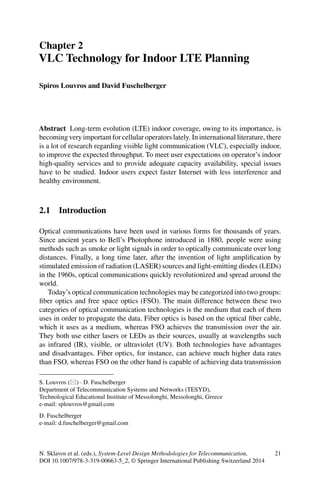 Chapter 2
VLC Technology for Indoor LTE Planning
Spiros Louvros and David Fuschelberger
Abstract Long-term evolution (LTE) indoor coverage, owing to its importance, is
becoming very important for cellular operators lately. In international literature, there
is a lot of research regarding visible light communication (VLC), especially indoor,
to improve the expected throughput. To meet user expectations on operator’s indoor
high-quality services and to provide adequate capacity availability, special issues
have to be studied. Indoor users expect faster Internet with less interference and
healthy environment.
2.1 Introduction
Optical communications have been used in various forms for thousands of years.
Since ancient years to Bell’s Photophone introduced in 1880, people were using
methods such as smoke or light signals in order to optically communicate over long
distances. Finally, a long time later, after the invention of light ampliﬁcation by
stimulated emission of radiation (LASER) sources and light-emitting diodes (LEDs)
in the 1960s, optical communications quickly revolutionized and spread around the
world.
Today’s optical communication technologies may be categorized into two groups:
ﬁber optics and free space optics (FSO). The main difference between these two
categories of optical communication technologies is the medium that each of them
uses in order to propagate the data. Fiber optics is based on the optical ﬁber cable,
which it uses as a medium, whereas FSO achieves the transmission over the air.
They both use either lasers or LEDs as their sources, usually at wavelengths such
as infrared (IR), visible, or ultraviolet (UV). Both technologies have advantages
and disadvantages. Fiber optics, for instance, can achieve much higher data rates
than FSO, whereas FSO on the other hand is capable of achieving data transmission
S. Louvros ( ) · D. Fuschelberger
Department of Telecommunication Systems and Networks (TESYD),
Technological Educational Institute of Messolonghi, Messolonghi, Greece
e-mail: splouvros@gmail.com
D. Fuschelberger
e-mail: d.fuschelberger@gmail.com
N. Sklavos et al. (eds.), System-Level Design Methodologies for Telecommunication, 21
DOI 10.1007/978-3-319-00663-5_2, © Springer International Publishing Switzerland 2014
 