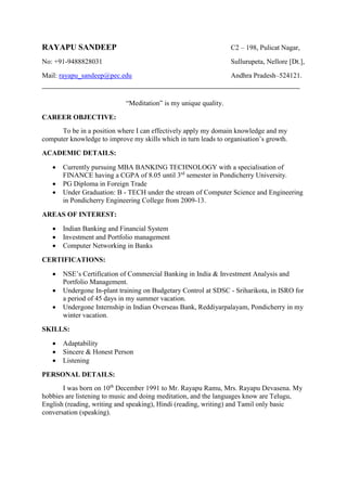RAYAPU SANDEEP C2 – 198, Pulicat Nagar,
No: +91-9488828031 Sullurupeta, Nellore [Dt.],
Mail: rayapu_sandeep@pec.edu Andhra Pradesh–524121.
“Meditation” is my unique quality.
CAREER OBJECTIVE:
To be in a position where I can effectively apply my domain knowledge and my
computer knowledge to improve my skills which in turn leads to organisation’s growth.
ACADEMIC DETAILS:
 Currently pursuing MBA BANKING TECHNOLOGY with a specialisation of
FINANCE having a CGPA of 8.05 until 3rd
semester in Pondicherry University.
 PG Diploma in Foreign Trade
 Under Graduation: B - TECH under the stream of Computer Science and Engineering
in Pondicherry Engineering College from 2009-13.
AREAS OF INTEREST:
 Indian Banking and Financial System
 Investment and Portfolio management
 Computer Networking in Banks
CERTIFICATIONS:
 NSE’s Certification of Commercial Banking in India & Investment Analysis and
Portfolio Management.
 Undergone In-plant training on Budgetary Control at SDSC - Sriharikota, in ISRO for
a period of 45 days in my summer vacation.
 Undergone Internship in Indian Overseas Bank, Reddiyarpalayam, Pondicherry in my
winter vacation.
SKILLS:
 Adaptability
 Sincere & Honest Person
 Listening
PERSONAL DETAILS:
I was born on 10th
December 1991 to Mr. Rayapu Ramu, Mrs. Rayapu Devasena. My
hobbies are listening to music and doing meditation, and the languages know are Telugu,
English (reading, writing and speaking), Hindi (reading, writing) and Tamil only basic
conversation (speaking).
 