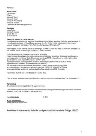 3
ASP.NET.
Applicazioni:
Lotus Notes
ERWin
Microsoft Word
Microsoft Excel
Microsoft PowerPoint
Microsoft Access
Other DOS & Windows applications
Database:
Lotus Notes
Microsoft Access
Oracle 8-9-10
SQL SERVER
Esempi di sistemi su cui ho lavorato
Ho sviluppato applicazioni di workflow in ambiente Lotus Notes (versione 3 e Lotus script versione 4).
Ho sviluppato software in Visual Basic (versione 3, 4, 5 e 6). Ho inoltre sviluppato un sito intranet
usando le seguenti tecnologie: html, ActiveX, JScript, Ajax, VBScript, ASP.
Ho sviluppato un sito extranet basato su tecnologia ASP.NET/Oracle 9i e pl/sql e una nuova release di un
sito intranet basato su tecnologia ASP/Ajax e Oracle Database.
Ho Implementato una intranet ed una extranet aziendale.
Ho partecipato allo sviluppo di un sistema proprietario SADA per la gestione dei piazzali auto basato su
tecnologia sqlserver / Visual Basic 6 legata alla tecnologia RFID. I piazzali auto su cui è implementato
questo sistema sono piazzali FIAT auto e SMART auto.
Ho implementato la tecnologia VOIP all’interno della company ed ho rivisto la struttura di rete
implementando una MPLS in collaborazione con telecom.
Stò seguendo il cambio di gestionale di trasporti e logistica basato su tecnologia AS400.
Mi occupo di tutto il rinnovamento del parco macchine : SERVER/ WORKSTATIONON.
Mi occopo di tuta la gestione di telefonia Mobile e fissa e della rete MPLS Aziendale
Ho un totale di utenti pari a 140 dislocati in 6 sedi in Italia.
Oltre all’analisi e sviluppo di applicazioni mi occupo del supporto di queste in linea con il processo ITIL.
ASPETTATIVE
Crescita personale / sviluppo (Corsi di aggiornamento).
I miei interessi professionali si orientano prevalentemente verso gli aspetti tecnologici dei sistemi informativi
aziendali .(SAP ,XML,Supporto IT alle vendite,Ecc)
.
PATENTE DI GUIDA A-B-C
ALTRE INFORMAZIONI
Hobby: lettura, Calcio e moto.
Autorizzo il trattamento dei miei dati personali ai sensi del D.Lgs.196/03
 