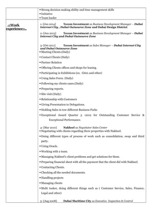  Strong decision making ability and time management skills
 Initiative
 Team leader
.::Work
experience::..
1- [Jun 2014] Tecom Investment as Business Development Manager – Dubai
Internet City , Dubai Outsource Zone and Dubai Design District
2- [Jun 2013] Tecom Investment as Business Development Manager – Dubai
Internet City and Dubai Outsource Zone
3- [Oct 2011] Tecom Investment as Sales Manager – Dubai Internet City
and Dubai Outsource Zone
 Meeting Clients.(Daily)
 Contact Clients (Daily)
 Partner Relation
 Offering Clients offices and shops for leasing.
 Participating in Exhibitions (ex. Gitex and other)
 Using Sales Force. (Daily)
 Following my clients cases.(Daily)
 Preparing reports.
 Site visit.(Daily)
 Relationship with Customers
 Giving Presentation to Delegations.
 Holding Sales in tow different Business Parks
 Exceptional Award Quarter 3 -2012 for Outstanding Customer Service &
Exceptional Performance.
4- [Mar 2010] Nakheel as Negotiator Sales Center
 Negotiating with clients regarding there properties with Nakheel.
 Doing different types of process of work such as consolidation, swap and third
party.
 Using Oracle.
 Working with a team.
 Managing Nakheel’s client problems and get solutions for them.
 Preparing financial sheet with all the payment that the client did with Nakheel.
 Contacting Clients.
 Checking all the needed documents.
 Handling projects
 Managing clients
 Multi tusker, doing different things such as ( Customer Service, Sales, Finance,
Legal and other)
5- [Aug 2008] Dubai Maritime City as Executive Inspection & Control
 