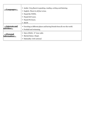 ..::Languages::..
 Arabic: Very fluent in speaking, reading, writing and listening.
 English: Fluent in all four areas.
 Passed the TOFEL.
 Passed SAT exam.
 Passed Pet Exam.
 IELTS
..::Interests and
activities::..
 Traveling to different places and having friends from all over the world.
 Football and swimming.
..::Personal
Information::..
 Date of Birth: 6th
June 1982.
 Marital Status: Single.
 Nationality: UAE national.
 