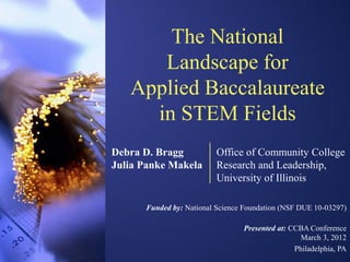 The National
      Landscape for
   Applied Baccalaureate
     in STEM Fields
Debra D. Bragg            Office of Community College
Julia Panke Makela        Research and Leadership,
                          University of Illinois

      Funded by: National Science Foundation (NSF DUE 10-03297)

                                 Presented at: CCBA Conference
                                                  March 3, 2012
                                                Philadelphia, PA
 