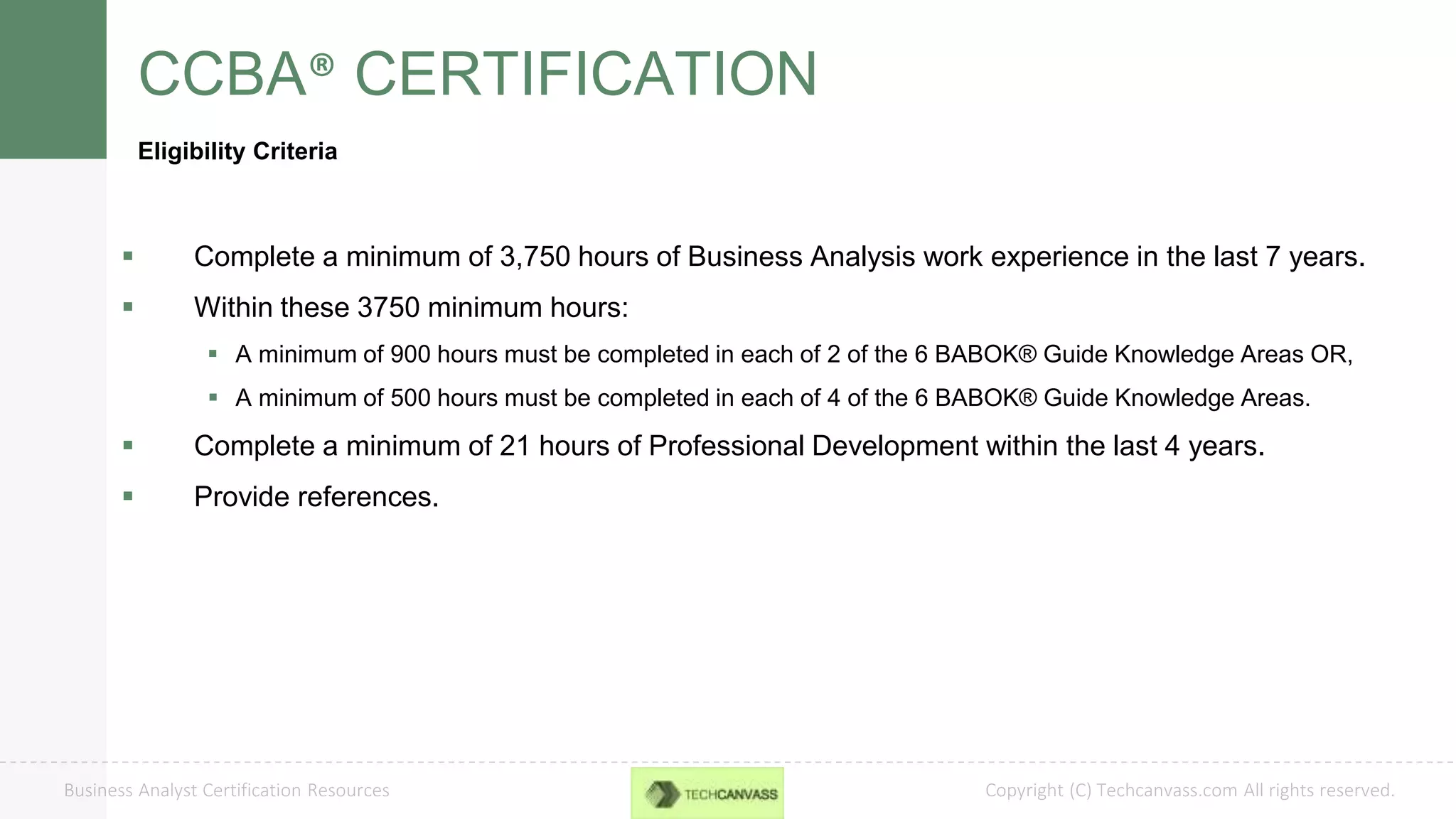 Copyright (C) Techcanvass.com All rights reserved.Business Analyst Certification Resources
CCBA® CERTIFICATION
Eligibility Criteria
 Complete a minimum of 3,750 hours of Business Analysis work experience in the last 7 years.
 Within these 3750 minimum hours:
 A minimum of 900 hours must be completed in each of 2 of the 6 BABOK® Guide Knowledge Areas OR,
 A minimum of 500 hours must be completed in each of 4 of the 6 BABOK® Guide Knowledge Areas.
 Complete a minimum of 21 hours of Professional Development within the last 4 years.
 Provide references.
 