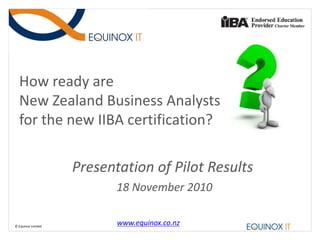 How ready are
  New Zealand Business Analysts
  for the new IIBA certification?

                    Presentation of Pilot Results
                           18 November 2010

© Equinox Limited
                           www.equinox.co.nz
 