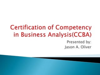 Certification of Competency in Business Analysis(CCBA) Presented by: Jason A. Oliver 