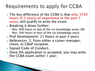 Requirements to apply for CCBAThe key difference of the CCBA is that only 3750 hours (2.5 years) of experience in the past 7 years, will qualify to write the exam. Breaking it down further:Min. 900 hours in two of the six knowledge areas, ORMin. 500 hours in four of the six knowledge areasProf Development: 21 hours in past 4 yearsReferences: 2, from either a career manager, client, or CBAP recipient. Signed Code of Conduct. Once the application is accepted, you may write the CCBA exam within 1 year. 