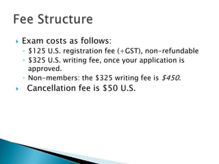 Exam costs as follows: $125 U.S. registration fee (+GST), non-refundable$325 U.S. writing fee, once your application is approved. Non-members: the $325 writing fee is $450.  Cancellation fee is $50 U.S.Fee Structure