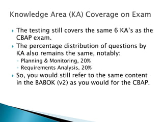 The testing still covers the same 6 KA’s as the CBAP exam.  The percentage distribution of questions by KA also remains the same, notably: Planning & Monitoring, 20%Requirements Analysis, 20%So, you would still refer to the same content in the BABOK (v2) as you would for the CBAP. Knowledge Area (KA) Coverage on Exam