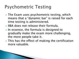 The Exam uses psychometric testing, which means that a “dynamic bar” is raised for each time testing is administered. IIBA does not release their formula. In essence, the formula is designed to gradually make the exam more challenging, the more people take it.This has the effect of making the certification more valuable. Psychometric Testing