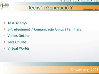 ‘Teens’ i Generació Y


18 a 32 anys
Entreteniment / Comunicació Amics i Familiars
Videos OnLine
Jocs OnLine
Virtual Worlds




                                      © Iwith.org 2009
 