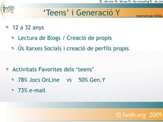 ‘Teens’ i Generació Y
12 a 32 anys
  Lectura de Blogs / Creació de propis
  Ús Xarxes Socials i creació de perfils propis


Activitats Favorites dels ‘teens’
  78% Jocs OnLine    vs   50% Gen.Y
  73% e-mail



                                         © Iwith.org 2009
 