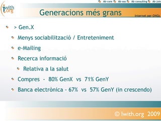 Generacions més grans
> Gen.X
 Menys sociabilització / Entreteniment
 e-Mailing
 Recerca informació
   Relativa a la salut
 Compres - 80% GenX vs 71% GenY
 Banca electrònica - 67% vs 57% GenY (in crescendo)



                                         © Iwith.org 2009
 