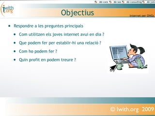 Objectius
•   Respondre a les preguntes principals

    •   Com utilitzen els joves internet avui en dia ?

    •   Que podem fer per establir-hi una relació ?

    •   Com ho podem fer ?

    •   Quin profit en podem treure ?




                                                         © Iwith.org 2009
 