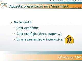 Aquesta presentació no s’imprimeix



  No té sentit
    Cost econòmic
    Cost ecològic (tinta, paper...)
    És una presentació interactiva




                                © Iwith.org 2009
 