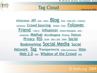 Tag Cloud

 Afiliaciones , API , Ajax , Atom ,   Blog , Chat , Copy Left , Creative
       Crowd Sourcing , Embed , Flash , Follower,
 Commons ,

   Friend , I like it , Influencer , Instant Messaging , Java ,
          Mashup , MicroBlogging , Phishing , Podcast,
    Javascript ,

     Privacy , RSS , SCAM , SEM / SEO , SPAM , Social
   Bookmarking , Social Media , Social
Network , Tag , Transparencia , Video Conference , Vote ,
   Web 2.0 , Wiki , Wisdow of the Crowd , XML



                                                        © Iwith.org 2009
 