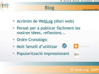 Blog

Acrónim de WebLog (diari web)
Pensat per a publicar fàcilment les
nostres idees, reflexions...
Ordre Cronològic
Molt Senzill d’utilitzar
Popularització impressionant


                               © Iwith.org 2009
 
