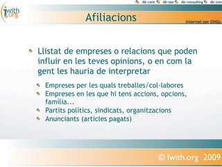 Afiliacions

Llistat de empreses o relacions que poden
influir en les teves opinions, o en com la
gent les hauria de interpretar
 Empreses per les quals treballes/col·labores
 Empreses en les que hi tens accions, opcions,
 família...
 Partits polítics, sindicats, organitzacions
 Anunciants (articles pagats)




                                    © Iwith.org 2009
 
