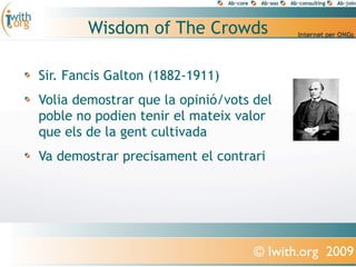 Wisdom of The Crowds

Sir. Fancis Galton (1882-1911)
Volia demostrar que la opinió/vots del
poble no podien tenir el mateix valor
que els de la gent cultivada
Va demostrar precisament el contrari




                                   © Iwith.org 2009
 