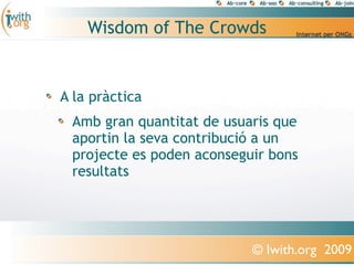 Wisdom of The Crowds


A la pràctica
 Amb gran quantitat de usuaris que
 aportin la seva contribució a un
 projecte es poden aconseguir bons
 resultats




                           © Iwith.org 2009
 