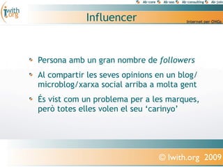 Influencer


Persona amb un gran nombre de followers
Al compartir les seves opinions en un blog/
microblog/xarxa social arriba a molta gent
És vist com un problema per a les marques,
però totes elles volen el seu ‘carinyo’




                                © Iwith.org 2009
 