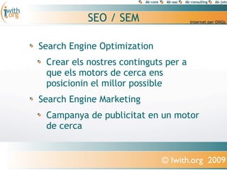 SEO / SEM

Search Engine Optimization
 Crear els nostres continguts per a
 que els motors de cerca ens
 posicionin el millor possible
Search Engine Marketing
 Campanya de publicitat en un motor
 de cerca


                             © Iwith.org 2009
 