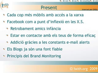 Present
Cada cop més mòbils amb accés a la xarxa
Facebook com a punt d’inflexió en les X.S.
 Retrobament amics infància
 Estar en contacte amb els teus de forma eficaç
 Addició gràcies a les constants e-mail alerts
Els Blogs ja són una font fiable
Principis del Brand Monitoring


                                   © Iwith.org 2009
 