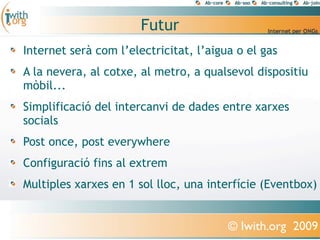 Futur
Internet serà com l’electricitat, l’aigua o el gas
A la nevera, al cotxe, al metro, a qualsevol dispositiu
mòbil...
Simplificació del intercanvi de dades entre xarxes
socials
Post once, post everywhere
Configuració fins al extrem
Multiples xarxes en 1 sol lloc, una interfície (Eventbox)


                                        © Iwith.org 2009
 