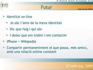 Futur
Identitat on-line
  Jo sóc l’amo de la meva identitat
  Dic que faig i qui sóc
  I deixo que em trobin i em contactin
iPhone + Wikipedia
Compartir permanentment el que passa, més amics,
amb una relació online constant



                                      © Iwith.org 2009
 