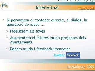 Interactuar

Si permetem el contacte directe, el diàleg, la
aportació de idees ...
 Fidelitzem als joves
 Augmentem el interés en els projectes dels
 Ajuntaments
 Rebem ajuda i feedback immediat



                                  © Iwith.org 2009
 