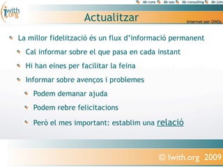 Actualitzar
La millor fidelització és un flux d’informació permanent
  Cal informar sobre el que pasa en cada instant
  Hi han eines per facilitar la feina
  Informar sobre avenços i problemes
    Podem demanar ajuda
    Podem rebre felicitacions

    Però el mes important: establim una relació



                                          © Iwith.org 2009
 