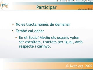 Participar


No es tracta només de demanar
Tembé cal donar
 En el Social Media els usuaris volen
 ser escoltats, tractats per igual, amb
 respecte i carinyo.




                             © Iwith.org 2009
 
