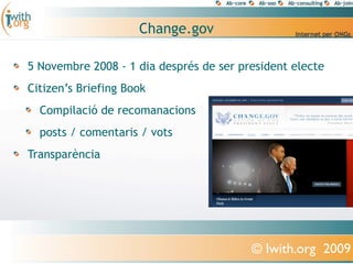 Change.gov

5 Novembre 2008 - 1 dia després de ser president electe
Citizen’s Briefing Book
  Compilació de recomanacions
  posts / comentaris / vots
Transparència




                                         © Iwith.org 2009
 