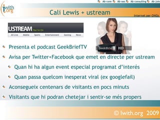 Cali Lewis + ustream




Presenta el podcast GeekBriefTV
Avisa per Twitter+Facebook que emet en directe per ustream
  Quan hi ha algun event especial programat d’interés
  Quan passa quelcom inesperat viral (ex googlefail)
Aconsegueix centenars de visitants en pocs minuts
Visitants que hi podran chetejar i sentir-se més propers


                                            © Iwith.org 2009
 