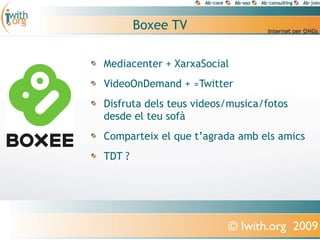 Boxee TV

Mediacenter + XarxaSocial
VideoOnDemand + ≈Twitter
Disfruta dels teus videos/musica/fotos
desde el teu sofà
Comparteix el que t’agrada amb els amics
TDT ?




                         © Iwith.org 2009
 