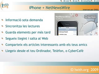 iPhone + NetNewsWire

Informació sota demanda
Sincronitza les lectures
Guarda elements per més tard
Segueix llegint i salta al Web
Comparteix els articles interessants amb els teus amics
Llegeix desde el teu Ordinador, Telèfon, o CyberCafè




                                           © Iwith.org 2009
 