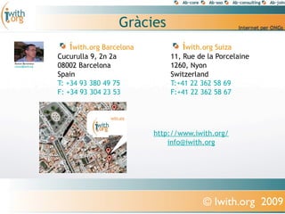 Ұà
                     iwith.org Barcelona           iwith.org Suiza
                  Cucurulla 9, 2n 2a           11, Rue de la Porcelaine
Ramon Bartomeus
ramon@iwith.org   08002 Barcelona              1260, Nyon
                  Spain                        Switzerland
                  T: +34 93 380 49 75          T:+41 22 362 58 69
                  F: +34 93 304 23 53          F:+41 22 362 58 67




                                           http://www.iwith.org/
                                               info@iwith.org




                                                         © Iwith.org 2009
 