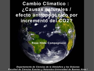 Cambio Climatico :  ¿Causas naturales / efecto antropogénico por incremento del CO2? Rosa Hilda Compagnucci Departamento de Ciencias de la Atmósfera y los Océanos Facultad de Ciencias Exactas y Naturales- Universidad de Buenos Aires  / CONICET 