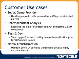 Social Game Provider Handling unpredictable demand for 4 MM geo-distributed players  Pharmaceutical Analysis Reducing job time for protein analysis comparing 2.5MM compounds Test & Dev Stand up performance testing on mobile application prior to ’08 Summer Games Media Transformation Maintain user SLA on video transcoding despite highly variable demand Customer Use cases 