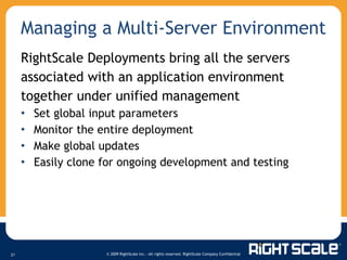 Managing a Multi-Server Environment RightScale Deployments bring all the servers associated with an application environment together under unified management Set global input parameters Monitor the entire deployment Make global updates Easily clone for ongoing development and testing 