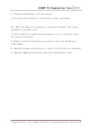 CCBA® V3 Simulation Test 2018
© Adaptive US Inc. Be an IIBA® Certified BA in 3 months.Guaranteed. Page 10 of 90
C. Forwards and backwards, cost and location
D. Derivation and allocation, relationship to other requirements
10. Which one among the following is a quantitative benefit that can be
included in a business case?
A. Likely reduction in application maintenance cost as a result of using
use cases on the project
B. Reduced inventory from having more accurate counts and through auto-
replenishment
C. Improved customer satisfaction as a result of better web site navigation
D. Improved communication between order-entry and warehouse staff
 