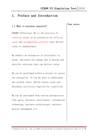 CCBA® V3 Simulation Test 2018
© Adaptive US Inc. Be an IIBA® Certified BA in 3 months.Guaranteed. Page 14 of 90
1. Preface and Introduction
1.1 What is business analysis?
BABOK® definition: BA is the practice of
enabling change in an enterprise by defining
needs and recommending solutions that deliver
value to stakeholders.
BA enables an enterprise to articulate its
needs, rationale for change and to design and
describe solutions that can deliver value.
BA can be performed within a project or across
the enterprise. It can be used to understand
the current state, Define future state and
determine activities required for transition.
BA can be performed from various perspectives
like agile, business intelligence, information
technology, business architecture, business
process management etc.
Your notes:
 