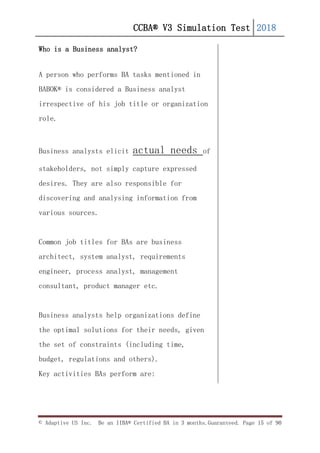 CCBA® V3 Simulation Test 2018
© Adaptive US Inc. Be an IIBA® Certified BA in 3 months.Guaranteed. Page 15 of 90
Who is a Business analyst?
A person who performs BA tasks mentioned in
BABOK® is considered a Business analyst
irrespective of his job title or organization
role.
Business analysts elicit actual needs of
stakeholders, not simply capture expressed
desires. They are also responsible for
discovering and analysing information from
various sources.
Common job titles for BAs are business
architect, system analyst, requirements
engineer, process analyst, management
consultant, product manager etc.
Business analysts help organizations define
the optimal solutions for their needs, given
the set of constraints (including time,
budget, regulations and others).
Key activities BAs perform are:
 