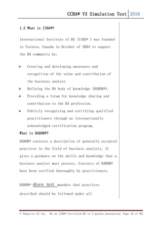 CCBA® V3 Simulation Test 2018
© Adaptive US Inc. Be an IIBA® Certified BA in 3 months.Guaranteed. Page 18 of 90
1.2 What is IIBA®?
International Institute of BA (IIBA® ) was founded
in Toronto, Canada in October of 2003 to support
the BA community by:
 Creating and developing awareness and
recognition of the value and contribution of
the business analyst.
 Defining the BA body of knowledge (BABOK®).
 Providing a forum for knowledge sharing and
contribution to the BA profession.
 Publicly recognizing and certifying qualified
practitioners through an internationally
acknowledged certification program.
What is BABOK®?
BABOK® contains a description of generally accepted
practices in the field of business analysis. It
gives a guidance on the skills and knowledge that a
business analyst must possess. Contents of BABOK®
have been verified thoroughly by practitioners.
BABOK® does not mandate that practices
described should be followed under all
 