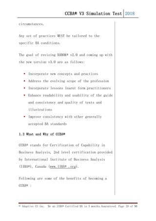 CCBA® V3 Simulation Test 2018
© Adaptive US Inc. Be an IIBA® Certified BA in 3 months.Guaranteed. Page 19 of 90
circumstances.
Any set of practices MUST be tailored to the
specific BA conditions.
The goal of revising BABOK® v2.0 and coming up with
the new version v3.0 are as follows:
 Incorporate new concepts and practices
 Address the evolving scope of the profession
 Incorporate lessons learnt form practitioners
 Enhance readability and usability of the guide
and consistency and quality of texts and
illustrations
 Improve consistency with other generally
accepted BA standards
1.3 What and Why of CCBA®
CCBA® stands for Certification of Capability in
Business Analysis, 2nd level certification provided
by International Institute of Business Analysis
(IIBA®), Canada (www.IIBA® .org).
Following are some of the benefits of becoming a
CCBA® :
 